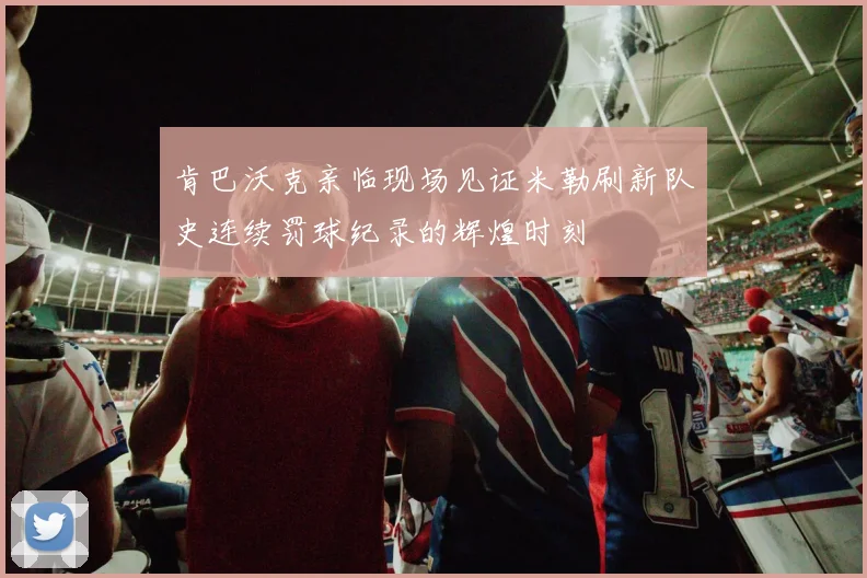 肯巴沃克亲临现场见证米勒刷新队史连续罚球纪录的辉煌时刻