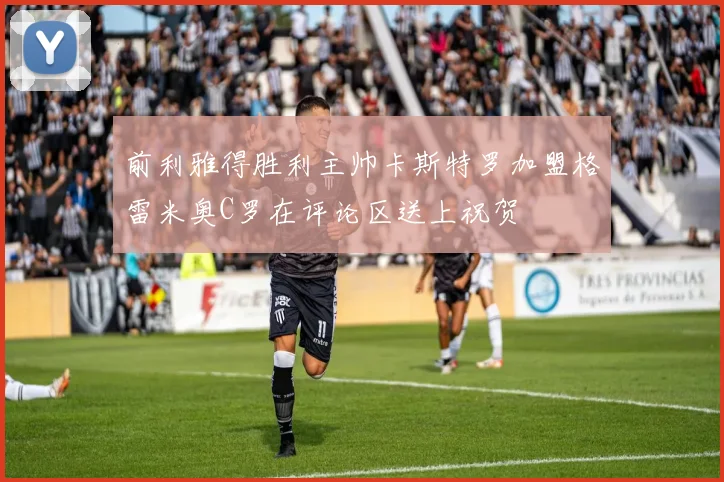 前利雅得胜利主帅卡斯特罗加盟格雷米奥C罗在评论区送上祝贺