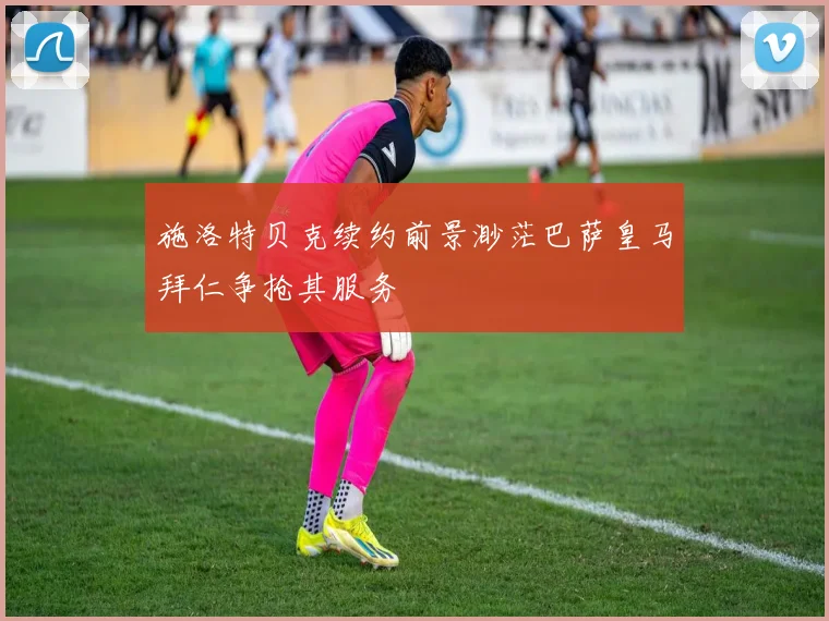 施洛特贝克续约前景渺茫巴萨皇马拜仁争抢其服务