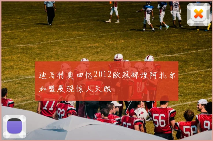 迪马特奥回忆2012欧冠辉煌阿扎尔加盟展现惊人天赋