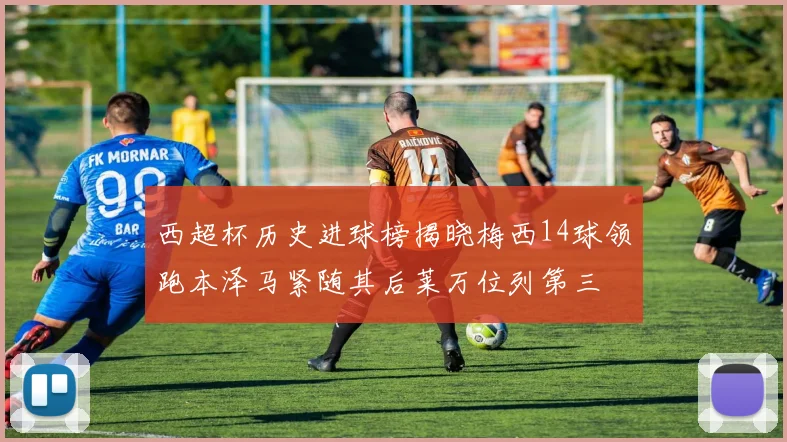 西超杯历史进球榜揭晓梅西14球领跑本泽马紧随其后莱万位列第三