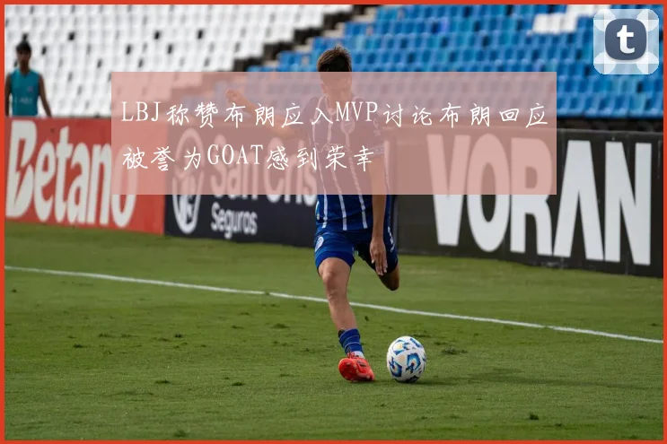 LBJ称赞布朗应入MVP讨论布朗回应被誉为GOAT感到荣幸