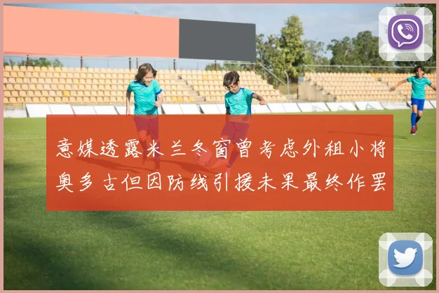 意媒透露米兰冬窗曾考虑外租小将奥多古但因防线引援未果最终作罢
