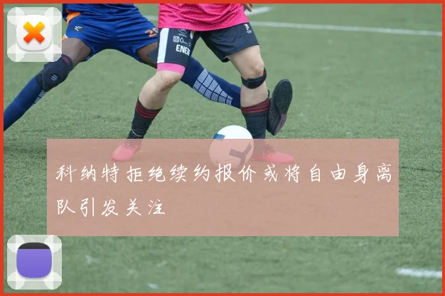 科纳特拒绝续约报价或将自由身离队引发关注
