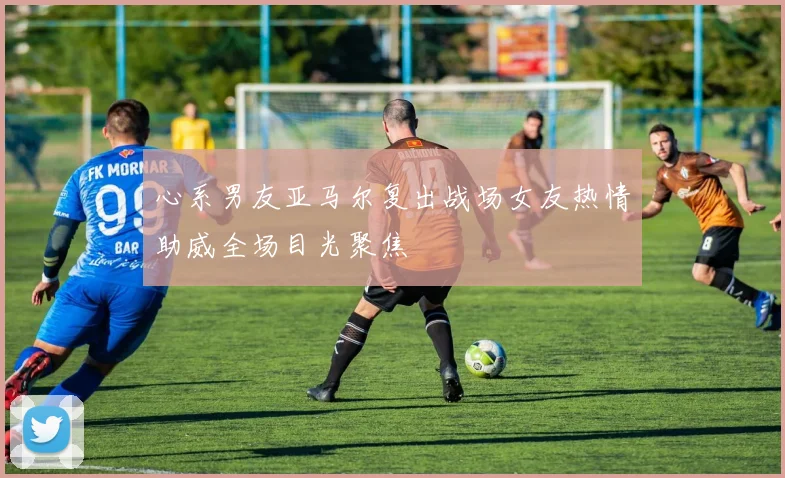 心系男友亚马尔复出战场女友热情助威全场目光聚焦