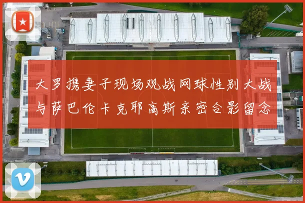 大罗携妻子现场观战网球性别大战与萨巴伦卡克耶高斯亲密合影留念