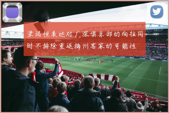 梁诺恒表达对广深俱乐部的向往同时不排除重返梅州客家的可能性