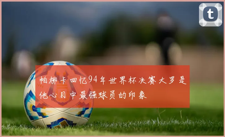 帕柳卡回忆94年世界杯决赛大罗是他心目中最强球员的印象