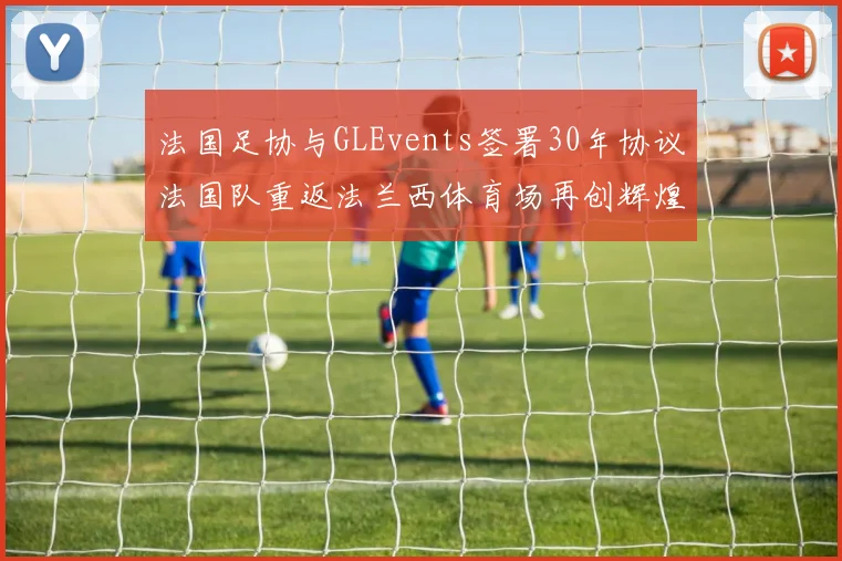 法国足协与GLEvents签署30年协议法国队重返法兰西体育场再创辉煌