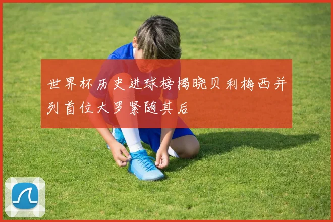 世界杯历史进球榜揭晓贝利梅西并列首位大罗紧随其后