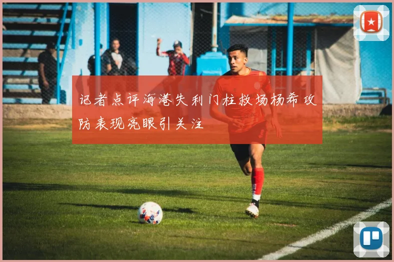 记者点评海港失利门柱救场杨希攻防表现亮眼引关注