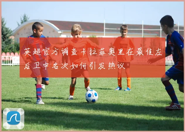 英超官方调查卡拉菲奥里在最佳左后卫中名次如何引发热议