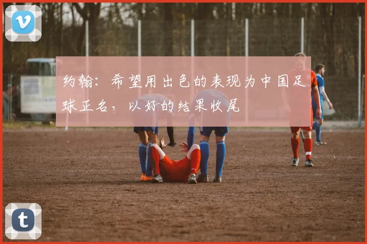 约翰：希望用出色的表现为中国足球正名，以好的结果收尾