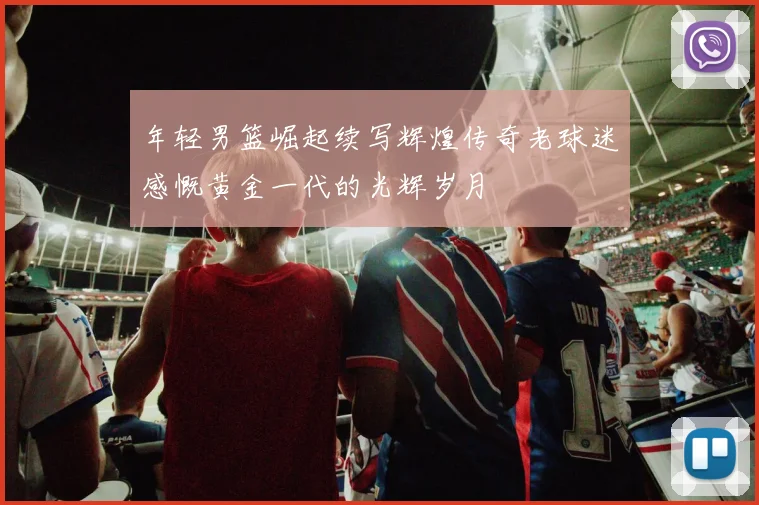 年轻男篮崛起续写辉煌传奇老球迷感慨黄金一代的光辉岁月