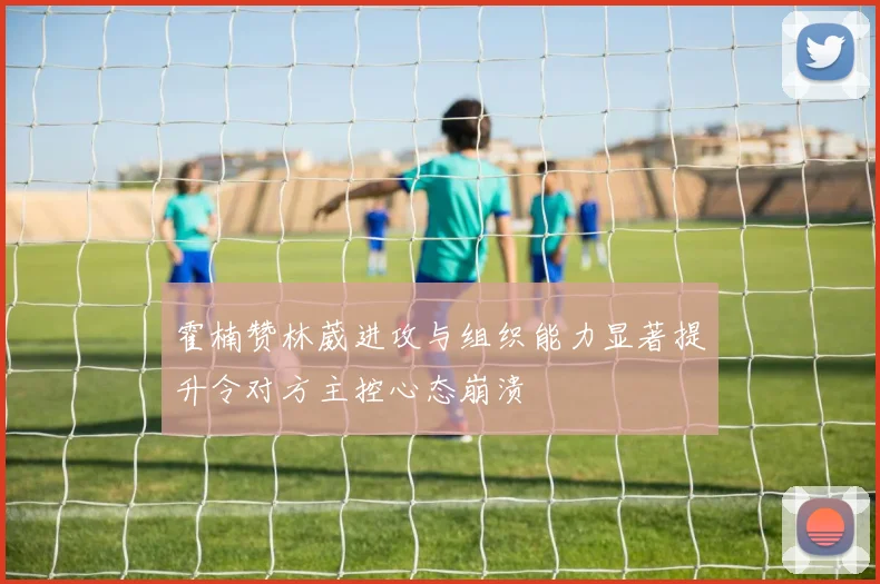 霍楠赞林葳进攻与组织能力显著提升令对方主控心态崩溃