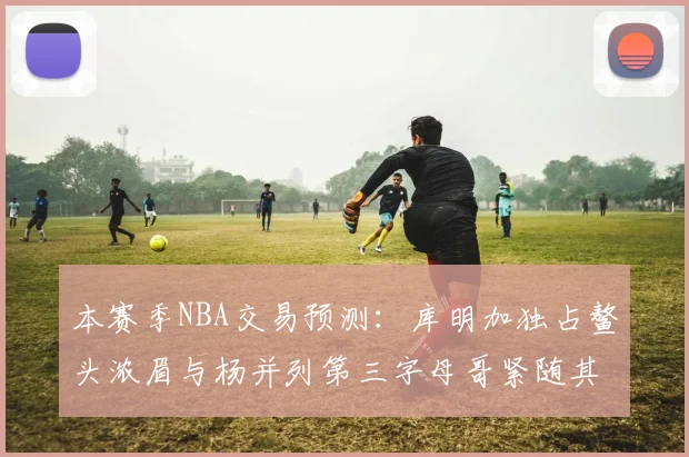 本赛季NBA交易预测：库明加独占鳌头浓眉与杨并列第三字母哥紧随其后小萨排名第五