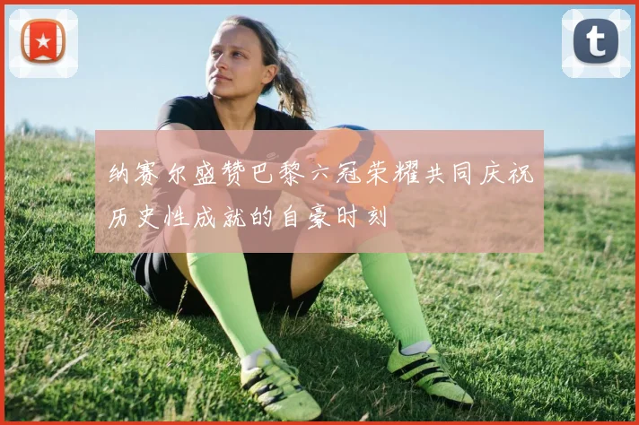 纳赛尔盛赞巴黎六冠荣耀共同庆祝历史性成就的自豪时刻