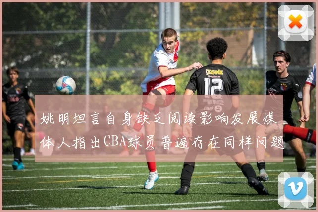 姚明坦言自身缺乏阅读影响发展媒体人指出CBA球员普遍存在同样问题