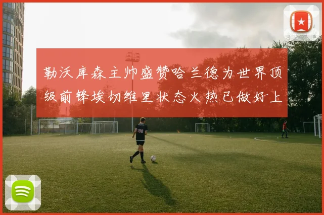 勒沃库森主帅盛赞哈兰德为世界顶级前锋埃切维里状态火热已做好上场准备