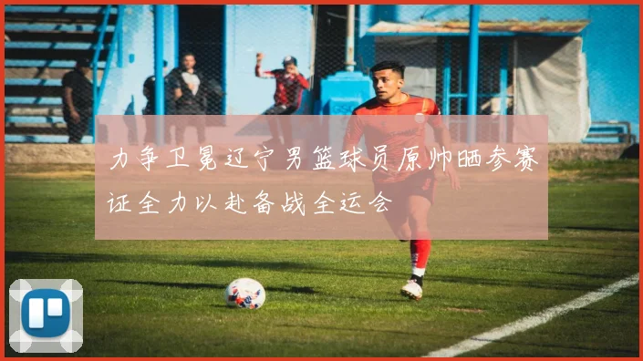 力争卫冕辽宁男篮球员原帅晒参赛证全力以赴备战全运会