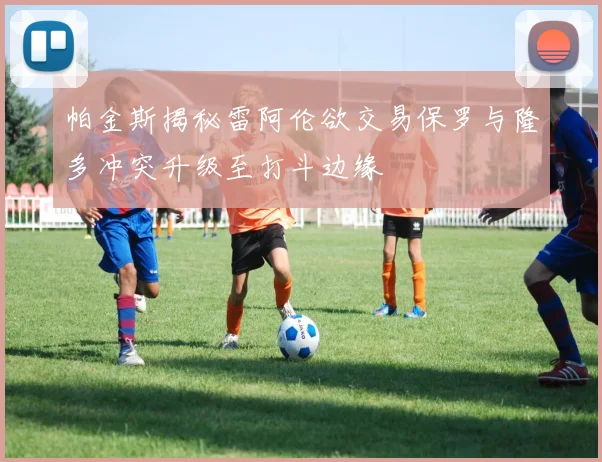 帕金斯揭秘雷阿伦欲交易保罗与隆多冲突升级至打斗边缘