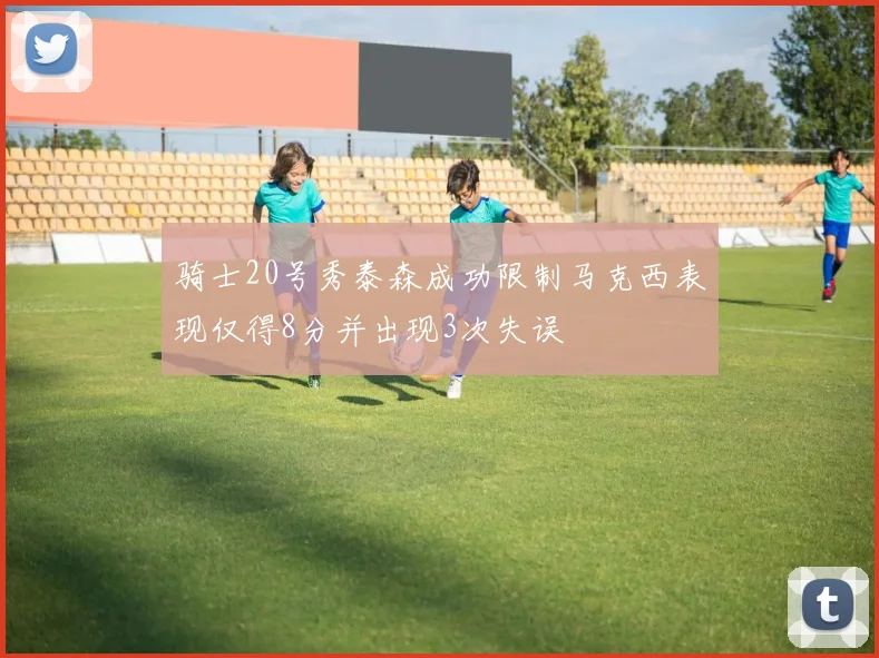 骑士20号秀泰森成功限制马克西表现仅得8分并出现3次失误