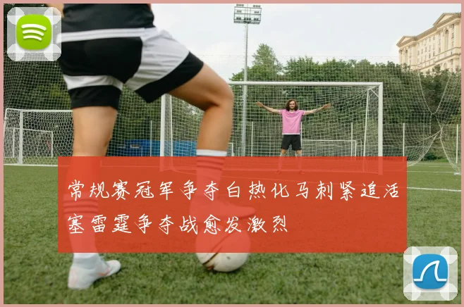 常规赛冠军争夺白热化马刺紧追活塞雷霆争夺战愈发激烈