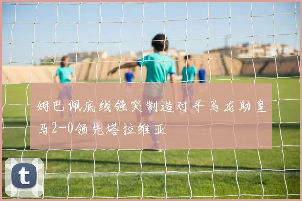 姆巴佩底线强突制造对手乌龙助皇马2-0领先塔拉维亚