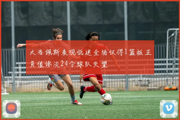 大洛佩斯表现低迷全场仅得1篮板正负值惨淡24令球队失望