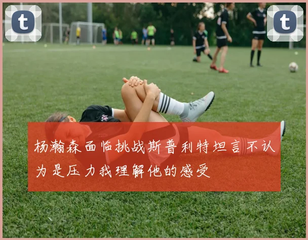 杨瀚森面临挑战斯普利特坦言不认为是压力我理解他的感受