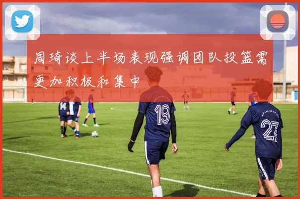 周琦谈上半场表现强调团队投篮需更加积极和集中