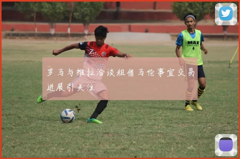 罗马与维拉洽谈租借马伦事宜交易进展引关注