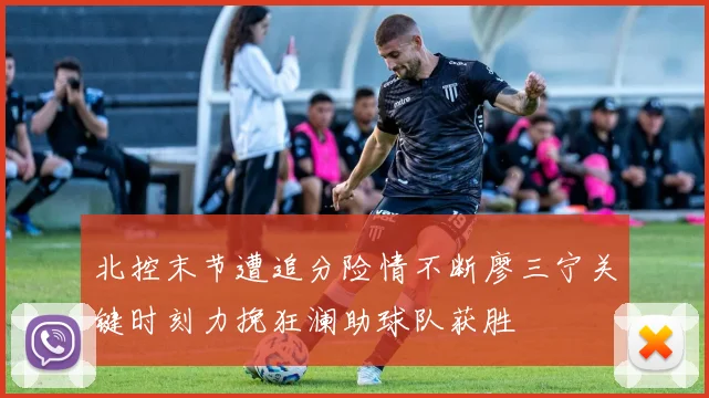 北控末节遭追分险情不断廖三宁关键时刻力挽狂澜助球队获胜