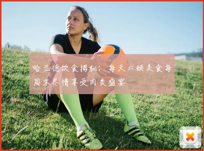 哈兰德饮食揭秘：每天六顿美食每周末尽情享受肉类盛宴