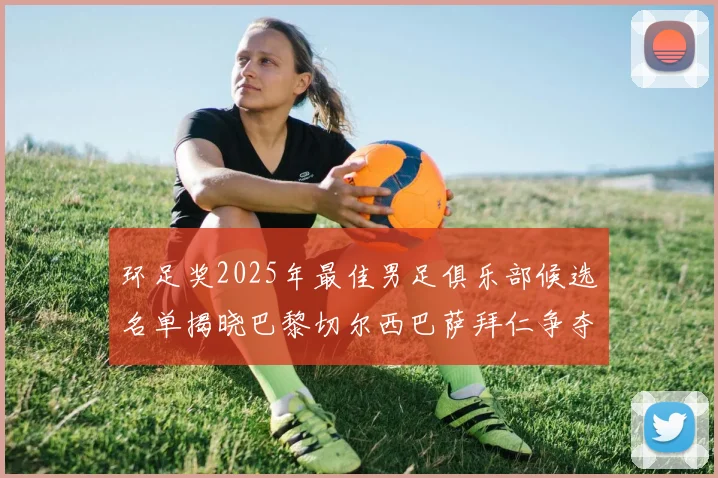 环足奖2025年最佳男足俱乐部候选名单揭晓巴黎切尔西巴萨拜仁争夺荣誉