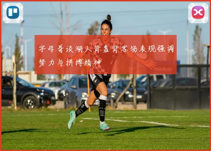 字母哥谈湖人背靠背客场表现强调努力与拼搏精神