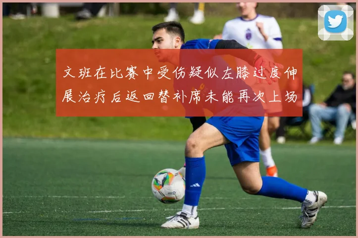 文班在比赛中受伤疑似左膝过度伸展治疗后返回替补席未能再次上场